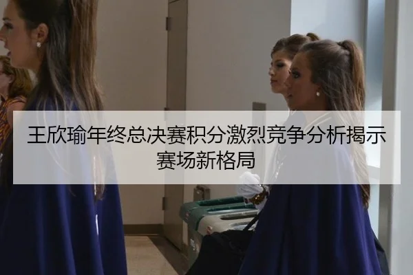 王欣瑜年终总决赛积分激烈竞争分析揭示赛场新格局